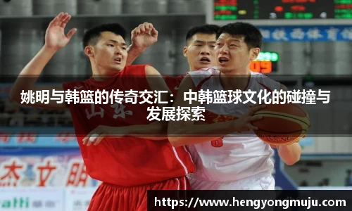 姚明与韩篮的传奇交汇：中韩篮球文化的碰撞与发展探索