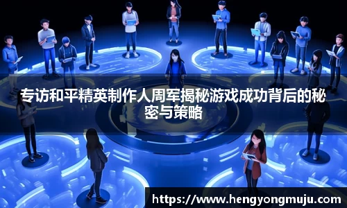 专访和平精英制作人周军揭秘游戏成功背后的秘密与策略