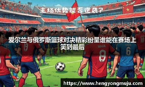 爱尔兰与俄罗斯篮球对决精彩纷呈谁能在赛场上笑到最后