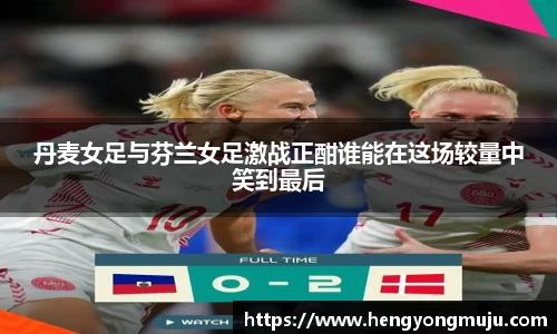 丹麦女足与芬兰女足激战正酣谁能在这场较量中笑到最后