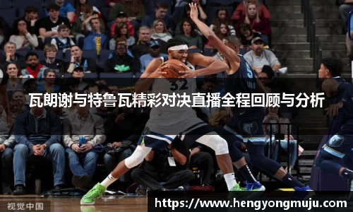 瓦朗谢与特鲁瓦精彩对决直播全程回顾与分析
